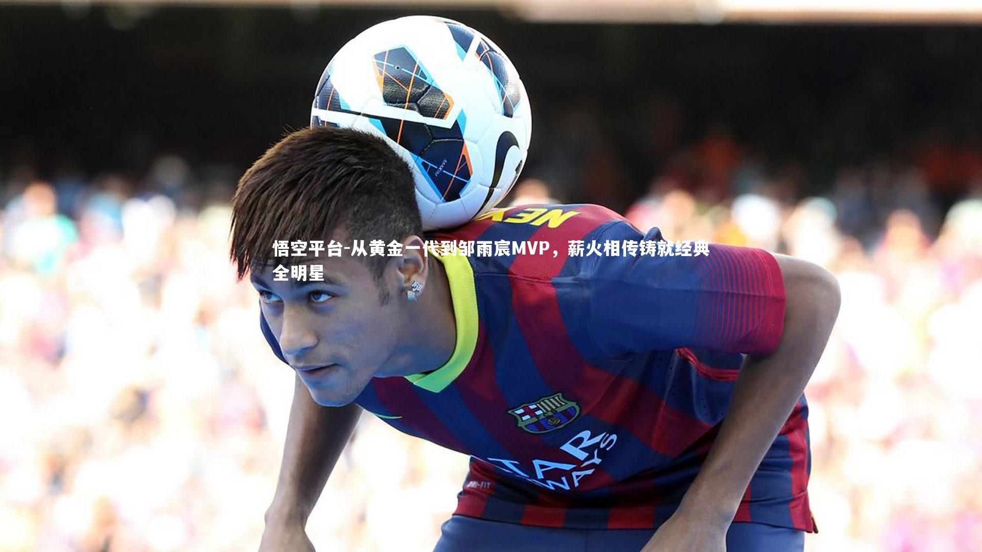 从黄金一代到邹雨宸MVP,薪火相传铸就经典全明星